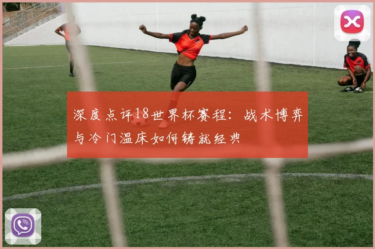 深度点评18世界杯赛程:战术博弈与冷门温床如何铸就经典