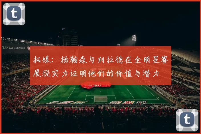 拓媒：杨瀚森与利拉德在全明星赛展现实力证明他们的价值与潜力