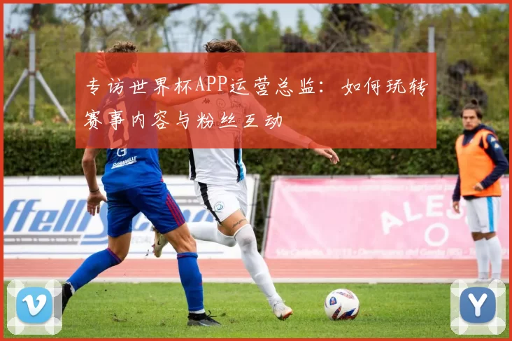 专访世界杯APP运营总监：如何玩转赛事内容与粉丝互动