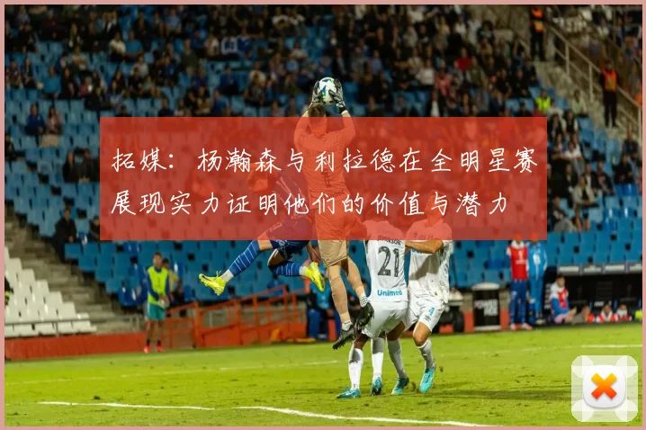 拓媒：杨瀚森与利拉德在全明星赛展现实力证明他们的价值与潜力