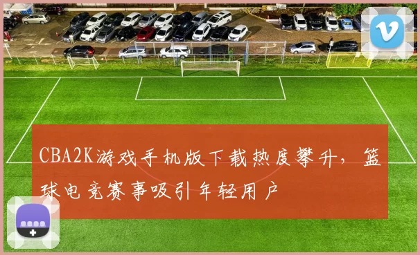 CBA2K游戏手机版下载热度攀升，篮球电竞赛事吸引年轻用户