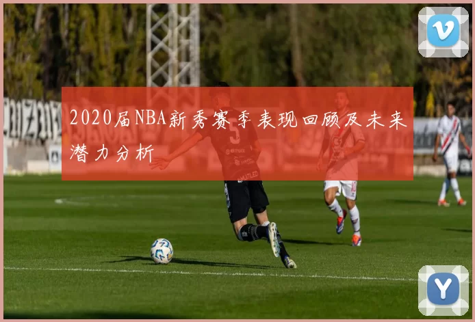 2020届NBA新秀赛季表现回顾及未来潜力分析