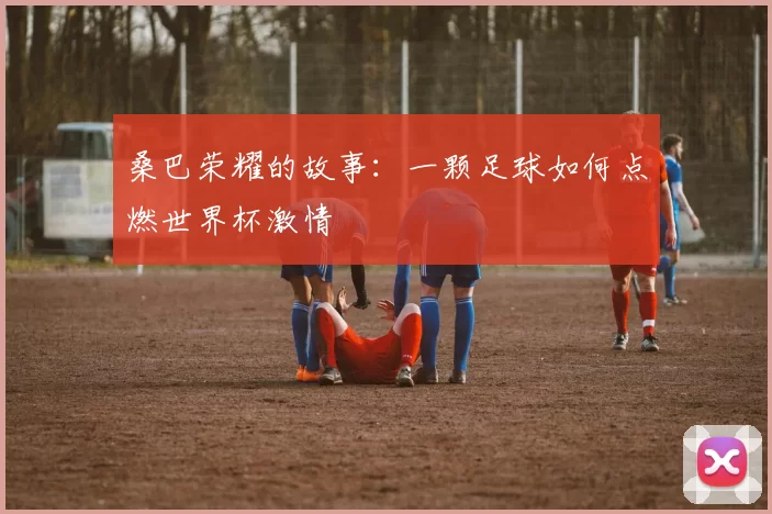 桑巴荣耀的故事:一颗足球如何点燃世界杯激情