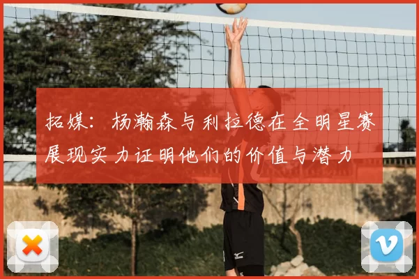 拓媒:杨瀚森与利拉德在全明星赛展现实力证明他们的价值与潜力