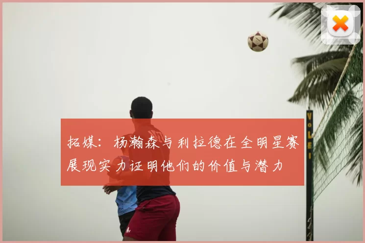 拓媒：杨瀚森与利拉德在全明星赛展现实力证明他们的价值与潜力