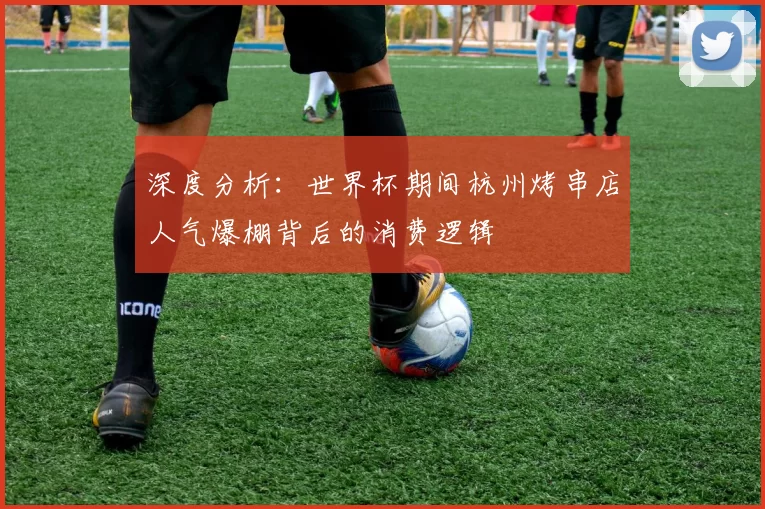 深度分析:世界杯期间杭州烤串店人气爆棚背后的消费逻辑