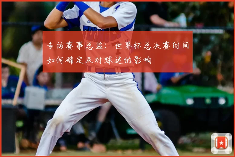 专访赛事总监:世界杯总决赛时间如何确定及对球迷的影响