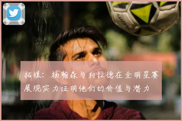 拓媒:杨瀚森与利拉德在全明星赛展现实力证明他们的价值与潜力
