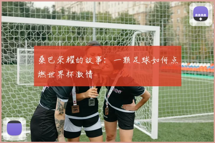 桑巴荣耀的故事:一颗足球如何点燃世界杯激情