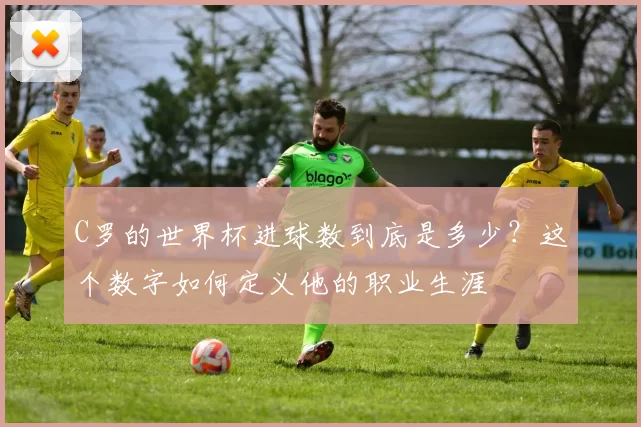 C罗的世界杯进球数到底是多少？这个数字如何定义他的职业生涯