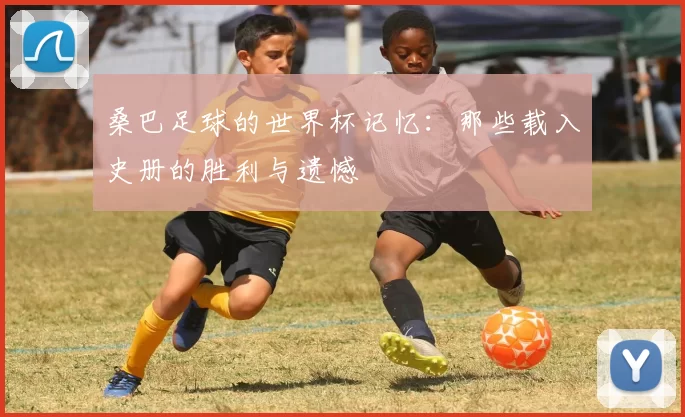 桑巴足球的世界杯记忆:那些载入史册的胜利与遗憾